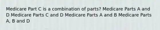 Medicare Part C is a combination of parts? Medicare Parts A and D Medicare Parts C and D Medicare Parts A and B Medicare Parts A, B and D