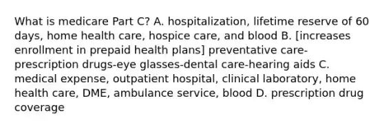 What is medicare Part C? A. hospitalization, lifetime reserve of 60 days, home health care, hospice care, and blood B. [increases enrollment in prepaid health plans] preventative care-prescription drugs-eye glasses-dental care-hearing aids C. medical expense, outpatient hospital, clinical laboratory, home health care, DME, ambulance service, blood D. prescription drug coverage