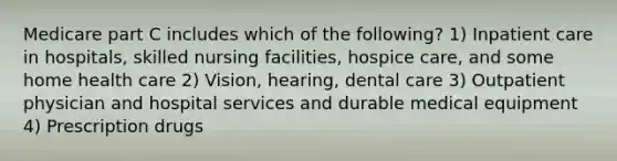 Medicare part C includes which of the following? 1) Inpatient care in hospitals, skilled nursing facilities, hospice care, and some home health care 2) Vision, hearing, dental care 3) Outpatient physician and hospital services and durable medical equipment 4) Prescription drugs