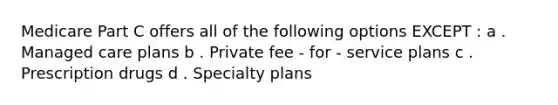 Medicare Part C offers all of the following options EXCEPT : a . Managed care plans b . Private fee - for - service plans c . Prescription drugs d . Specialty plans