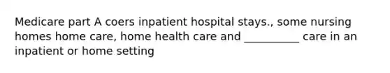 Medicare part A coers inpatient hospital stays., some nursing homes home care, home health care and __________ care in an inpatient or home setting