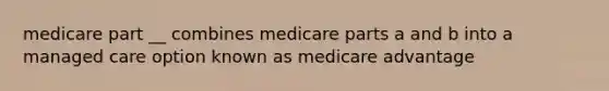 medicare part __ combines medicare parts a and b into a managed care option known as medicare advantage