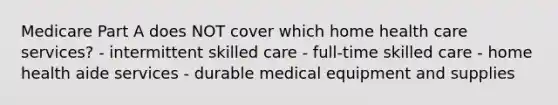 Medicare Part A does NOT cover which home health care services? - intermittent skilled care - full-time skilled care - home health aide services - durable medical equipment and supplies