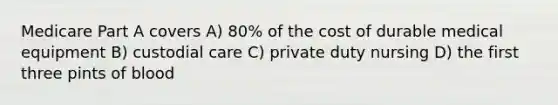 Medicare Part A covers A) 80% of the cost of durable medical equipment B) custodial care C) private duty nursing D) the first three pints of blood