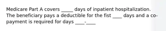 Medicare Part A covers _____ days of inpatient hospitalization. The beneficiary pays a deductible for the fist ____ days and a co-payment is required for days ____-____