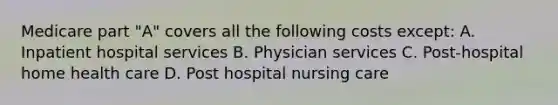 Medicare part "A" covers all the following costs except: A. Inpatient hospital services B. Physician services C. Post-hospital home health care D. Post hospital nursing care