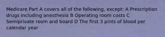 Medicare Part A covers all of the following, except: A Prescription drugs including anesthesia B Operating room costs C Semiprivate room and board D The first 3 pints of blood per calendar year