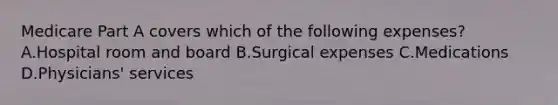 Medicare Part A covers which of the following expenses? A.Hospital room and board B.Surgical expenses C.Medications D.Physicians' services