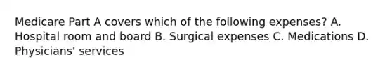 Medicare Part A covers which of the following expenses? A. Hospital room and board B. Surgical expenses C. Medications D. Physicians' services