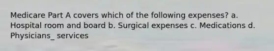 Medicare Part A covers which of the following expenses? a. Hospital room and board b. Surgical expenses c. Medications d. Physicians_ services