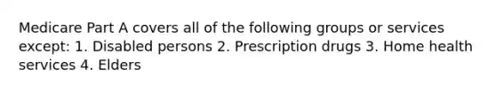 Medicare Part A covers all of the following groups or services except: 1. Disabled persons 2. Prescription drugs 3. Home health services 4. Elders