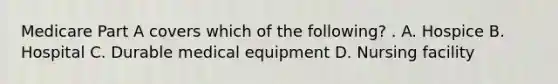 Medicare Part A covers which of the following? . A. Hospice B. Hospital C. Durable medical equipment D. Nursing facility