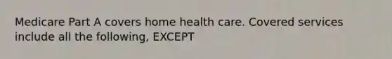 Medicare Part A covers home health care. Covered services include all the following, EXCEPT