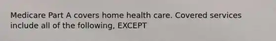 Medicare Part A covers home health care. Covered services include all of the following, EXCEPT