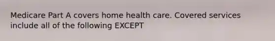 Medicare Part A covers home health care. Covered services include all of the following EXCEPT