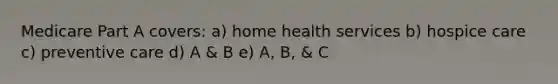 Medicare Part A covers: a) home health services b) hospice care c) preventive care d) A & B e) A, B, & C