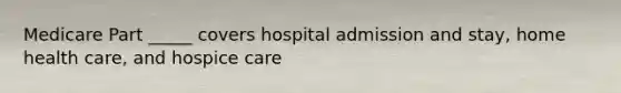 Medicare Part _____ covers hospital admission and stay, home health care, and hospice care