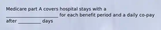 Medicare part A covers hospital stays with a _______________________ for each benefit period and a daily co-pay after __________ days