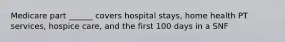 Medicare part ______ covers hospital stays, home health PT services, hospice care, and the first 100 days in a SNF