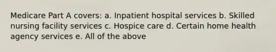 Medicare Part A covers: a. Inpatient hospital services b. Skilled nursing facility services c. Hospice care d. Certain home health agency services e. All of the above