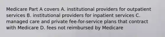 Medicare Part A covers A. institutional providers for outpatient services B. institutional providers for inpatient services C. managed care and private fee-for-service plans that contract with Medicare D. fees not reimbursed by Medicare