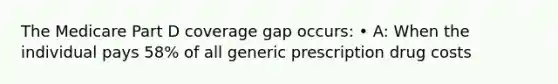 The Medicare Part D coverage gap occurs: • A: When the individual pays 58% of all generic prescription drug costs