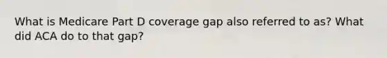 What is Medicare Part D coverage gap also referred to as? What did ACA do to that gap?