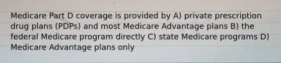 Medicare Part D coverage is provided by A) private prescription drug plans (PDPs) and most Medicare Advantage plans B) the federal Medicare program directly C) state Medicare programs D) Medicare Advantage plans only