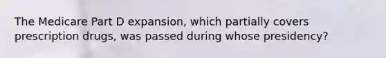 The Medicare Part D expansion, which partially covers prescription drugs, was passed during whose presidency?