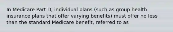 In Medicare Part D, individual plans (such as group health insurance plans that offer varying benefits) must offer no less than the standard Medicare benefit, referred to as