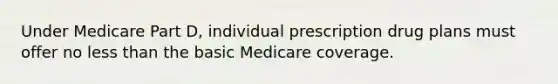 Under Medicare Part D, individual prescription drug plans must offer no less than the basic Medicare coverage.