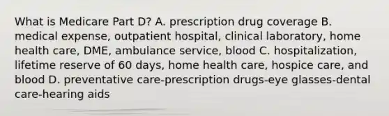 What is Medicare Part D? A. prescription drug coverage B. medical expense, outpatient hospital, clinical laboratory, home health care, DME, ambulance service, blood C. hospitalization, lifetime reserve of 60 days, home health care, hospice care, and blood D. preventative care-prescription drugs-eye glasses-dental care-hearing aids