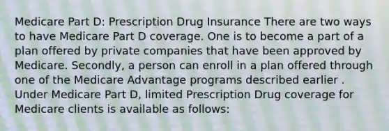 Medicare Part D: Prescription Drug Insurance There are two ways to have Medicare Part D coverage. One is to become a part of a plan offered by private companies that have been approved by Medicare. Secondly, a person can enroll in a plan offered through one of the Medicare Advantage programs described earlier . Under Medicare Part D, limited Prescription Drug coverage for Medicare clients is available as follows: