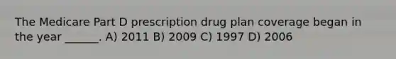 The Medicare Part D prescription drug plan coverage began in the year ______. A) 2011 B) 2009 C) 1997 D) 2006