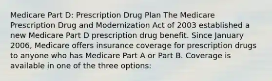 Medicare Part D: Prescription Drug Plan The Medicare Prescription Drug and Modernization Act of 2003 established a new Medicare Part D prescription drug benefit. Since January 2006, Medicare offers insurance coverage for prescription drugs to anyone who has Medicare Part A or Part B. Coverage is available in one of the three options: