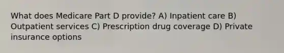 What does Medicare Part D provide? A) Inpatient care B) Outpatient services C) Prescription drug coverage D) Private insurance options