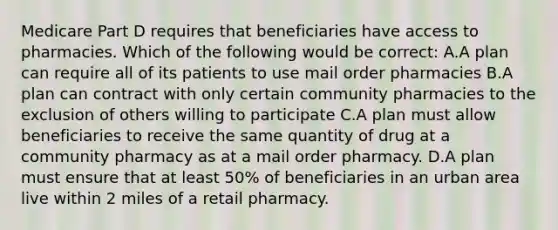 Medicare Part D requires that beneficiaries have access to pharmacies. Which of the following would be correct: A.A plan can require all of its patients to use mail order pharmacies B.A plan can contract with only certain community pharmacies to the exclusion of others willing to participate C.A plan must allow beneficiaries to receive the same quantity of drug at a community pharmacy as at a mail order pharmacy. D.A plan must ensure that at least 50% of beneficiaries in an urban area live within 2 miles of a retail pharmacy.