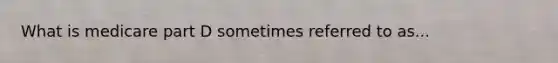 What is medicare part D sometimes referred to as...