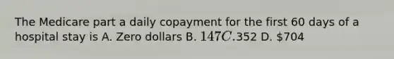 The Medicare part a daily copayment for the first 60 days of a hospital stay is A. Zero dollars B. 147 C.352 D. 704