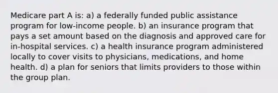 Medicare part A is: a) a federally funded public assistance program for low-income people. b) an insurance program that pays a set amount based on the diagnosis and approved care for in-hospital services. c) a health insurance program administered locally to cover visits to physicians, medications, and home health. d) a plan for seniors that limits providers to those within the group plan.