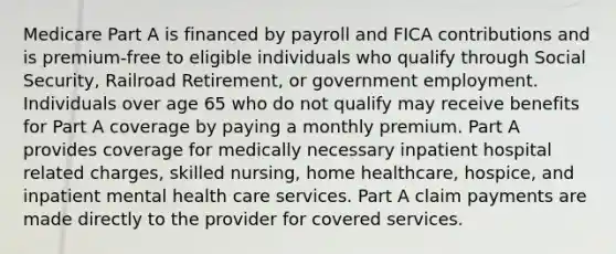 Medicare Part A is financed by payroll and FICA contributions and is premium-free to eligible individuals who qualify through Social Security, Railroad Retirement, or government employment. Individuals over age 65 who do not qualify may receive benefits for Part A coverage by paying a monthly premium. Part A provides coverage for medically necessary inpatient hospital related charges, skilled nursing, home healthcare, hospice, and inpatient mental health care services. Part A claim payments are made directly to the provider for covered services.