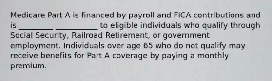 Medicare Part A is financed by payroll and FICA contributions and is _________ ___________ to eligible individuals who qualify through Social Security, Railroad Retirement, or government employment. Individuals over age 65 who do not qualify may receive benefits for Part A coverage by paying a monthly premium.