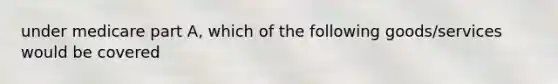 under medicare part A, which of the following goods/services would be covered