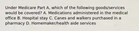 Under Medicare Part A, which of the following goods/services would be covered? A. Medications administered in the medical office B. Hospital stay C. Canes and walkers purchased in a pharmacy D. Homemaker/health aide services