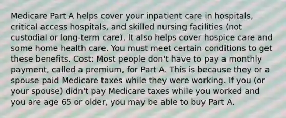 Medicare Part A helps cover your inpatient care in hospitals, critical access hospitals, and skilled nursing facilities (not custodial or long-term care). It also helps cover hospice care and some home health care. You must meet certain conditions to get these benefits. Cost: Most people don't have to pay a monthly payment, called a premium, for Part A. This is because they or a spouse paid Medicare taxes while they were working. If you (or your spouse) didn't pay Medicare taxes while you worked and you are age 65 or older, you may be able to buy Part A.