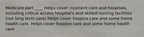 Medicare part ____ Helps cover inpatient care and hospitals, including critical access hospital's and skilled nursing facilities (not long term care) Helps cover hospice care and some home health care. Helps cover hospice care and some home health care