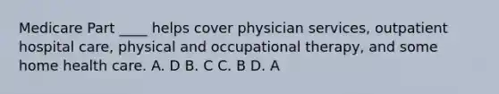 Medicare Part ____ helps cover physician services, outpatient hospital care, physical and occupational therapy, and some home health care. A. D B. C C. B D. A