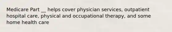 Medicare Part __ helps cover physician services, outpatient hospital care, physical and occupational therapy, and some home health care