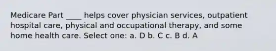 Medicare Part ____ helps cover physician services, outpatient hospital care, physical and occupational therapy, and some home health care. Select one: a. D b. C c. B d. A