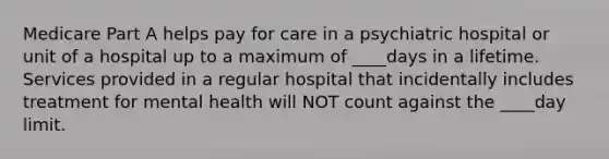 Medicare Part A helps pay for care in a psychiatric hospital or unit of a hospital up to a maximum of ____days in a lifetime. Services provided in a regular hospital that incidentally includes treatment for mental health will NOT count against the ____day limit.